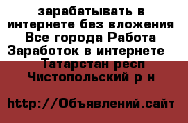 зарабатывать в интернете без вложения - Все города Работа » Заработок в интернете   . Татарстан респ.,Чистопольский р-н